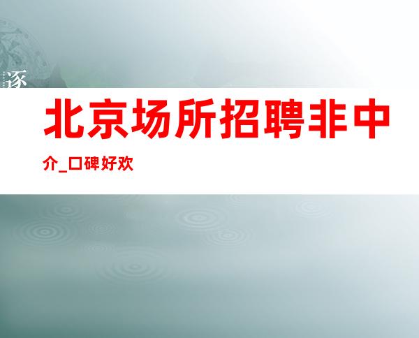 北京场所招聘 非中介 _口碑好欢迎求职必看