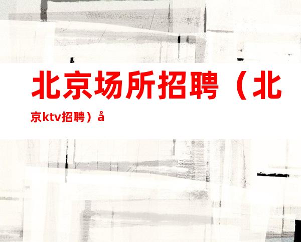 北京场所招聘 （北京ktv招聘） 入职无费用 勤奋做事 才有成功