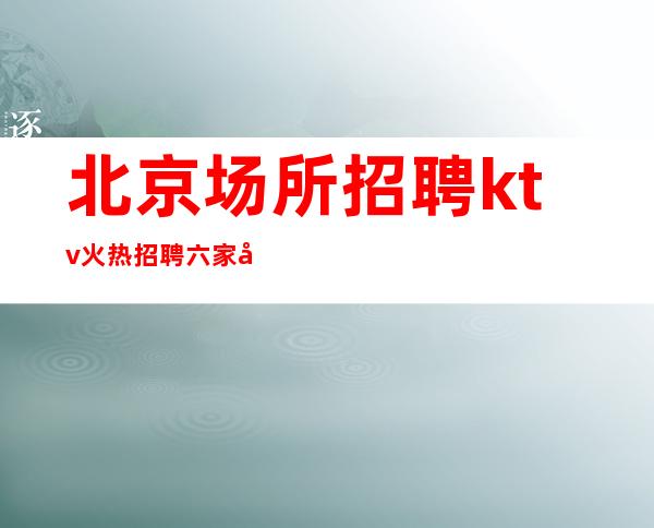 北京场所招聘 ktv火热招聘 六家分店 下班时间早