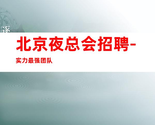 北京夜总会招聘-实力最强团队 公司直招靠谱 期待你来