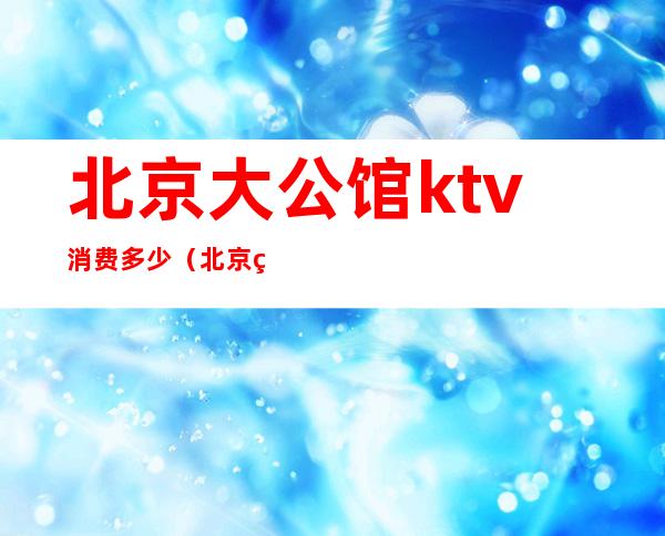 北京大公馆ktv消费多少（北京石景山大公馆KTV）