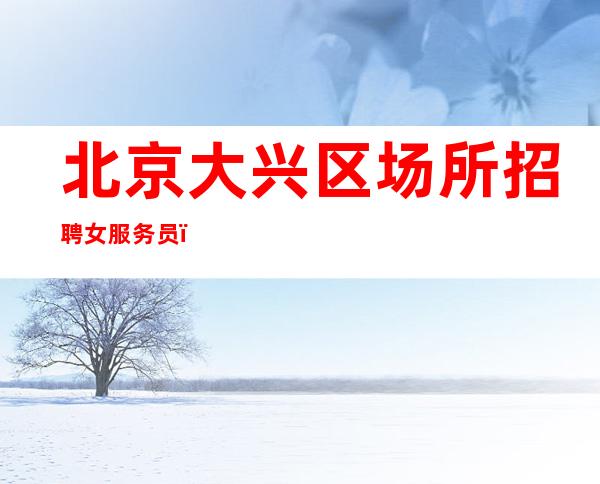 北京大兴区场所招聘女服务员，（急缺新人求贤若渴）