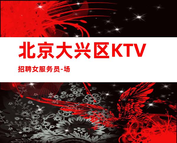 北京大兴区KTV招聘女服务员-场【当天结来就上班不坑无套路】