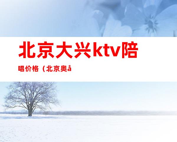 北京大兴ktv陪唱价格（北京奥兴ktv陪唱）