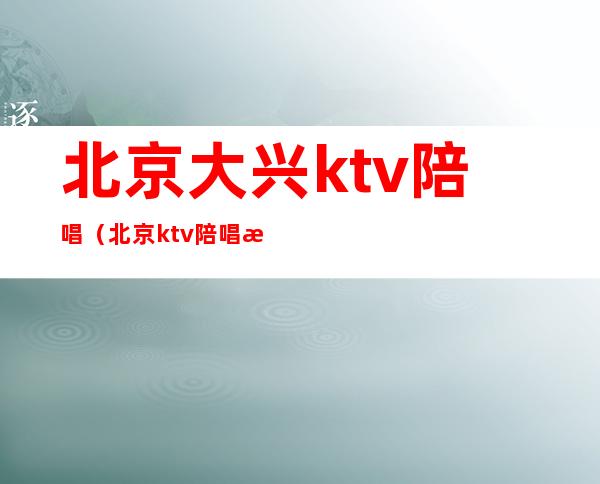 北京大兴ktv陪唱（北京ktv陪唱提供哪些服务）