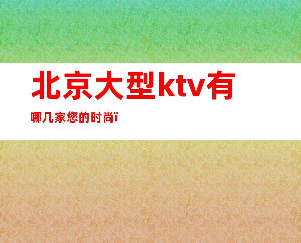 北京大型ktv有哪几家您的时尚，您的娱乐！