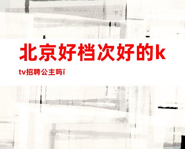 北京好档次好的ktv招聘公主吗（北京朝阳ktv公主性价比高的哪家）