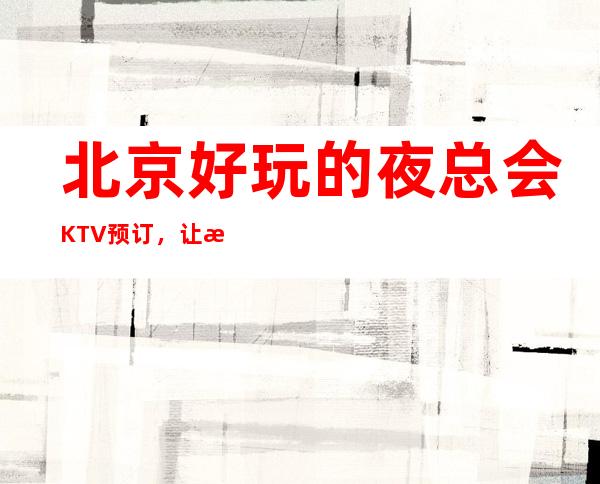 北京好玩的夜总会KTV预订，让我们共享欢乐时光！