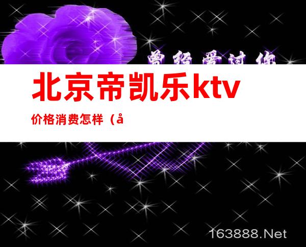 北京帝凯乐ktv价格消费怎样（北京帝凯乐ktv价格消费怎样计算）