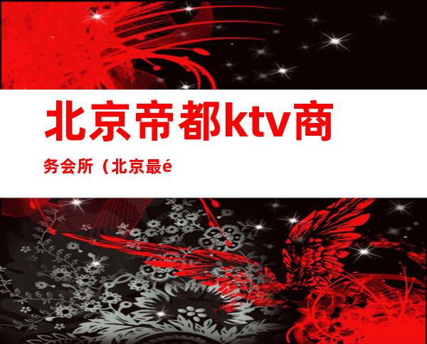 北京帝都ktv商务会所（北京最高端的ktv会所）