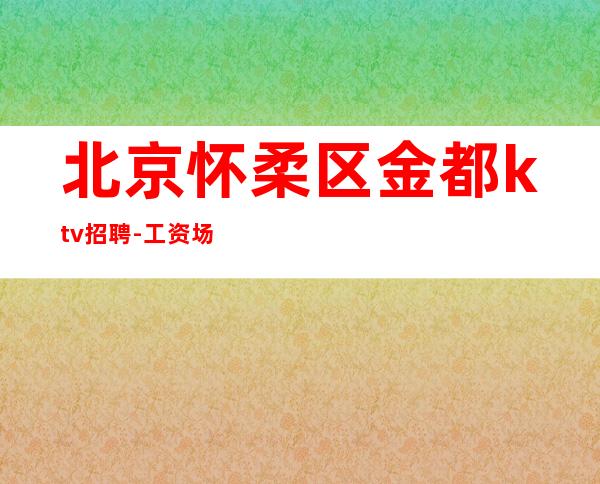 北京怀柔区金都ktv招聘-工资 场可串免费住宿