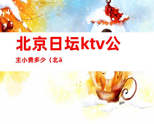 北京日坛ktv公主小费多少（北京ktv公主小费多少呢）