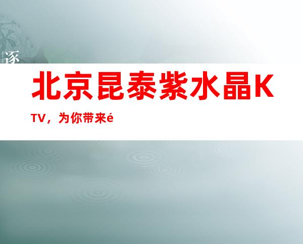 北京昆泰紫水晶KTV，为你带来震撼心灵的动感夜晚