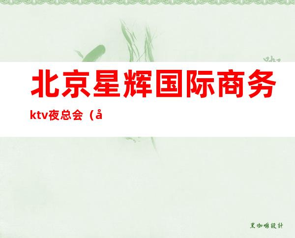 北京星辉国际商务ktv夜总会（北京星辉国际商务ktv夜总会）