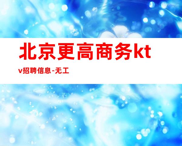 北京更高商务ktv招聘信息-无工服车接车送（报销路费包住宿）