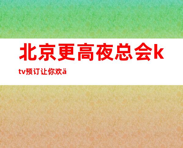 北京更高夜总会ktv预订让你欢乐无限！