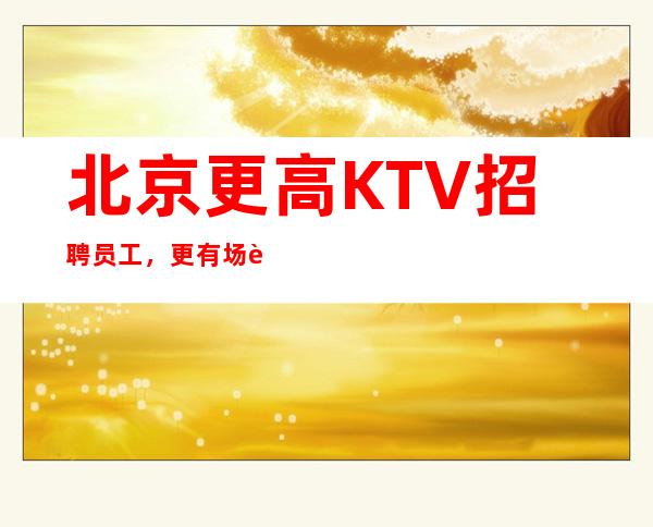 北京更高KTV招聘员工，更有场资源多多，生意天天爆满