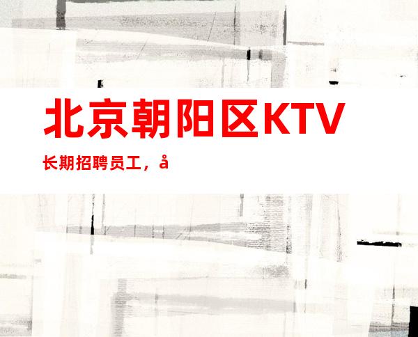 北京朝阳区KTV长期招聘员工，工资待遇高，包住宿机票