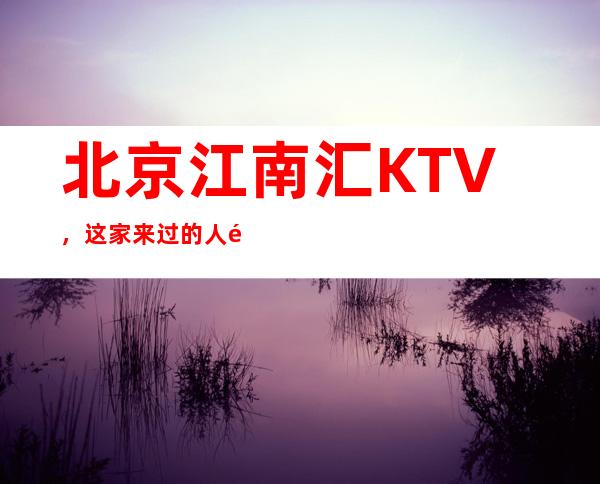 北京江南汇KTV,这家来过的人都说非常好