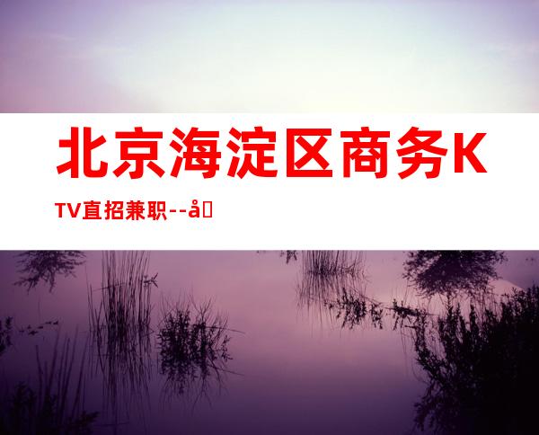 北京海淀区商务KTV直招兼职--场高薪订房