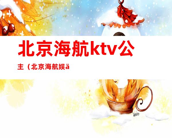 北京海航ktv公主（北京海航娱乐会所）