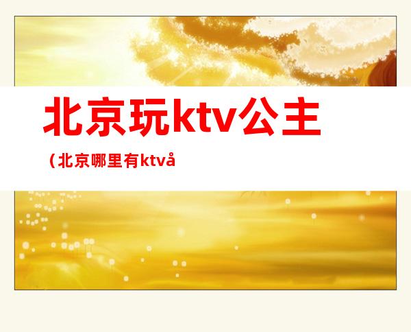 北京玩ktv公主（北京哪里有ktv公主）