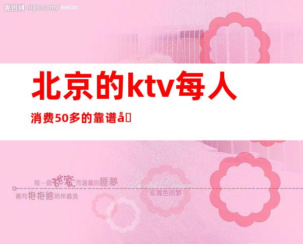 北京的ktv每人消费50多的靠谱吗（北京性价比高的ktv）