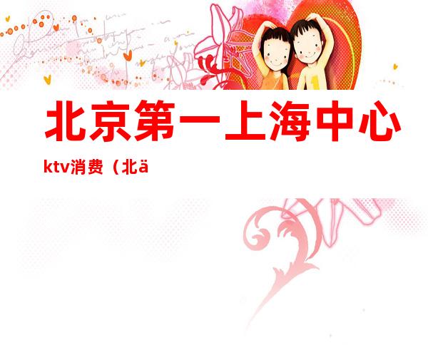 北京第一上海中心ktv消费（北京消费最高的ktv）