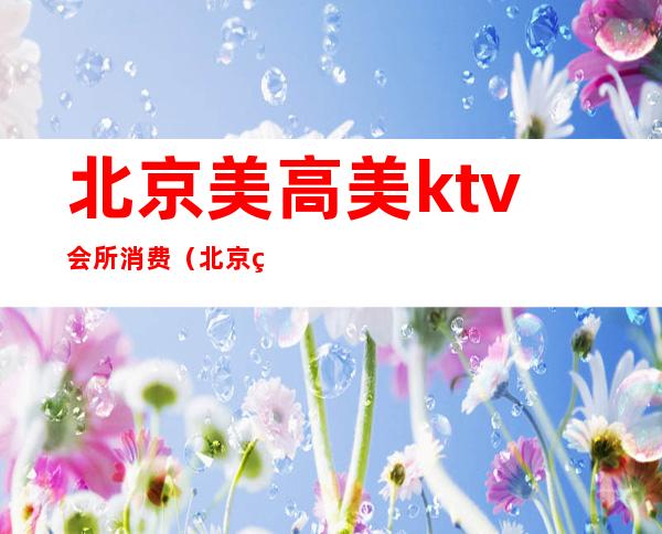 北京美高美ktv会所消费（北京美高美ktv会所怎么样）