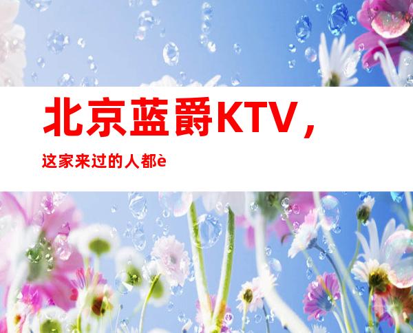 北京蓝爵KTV，这家来过的人都说非常好