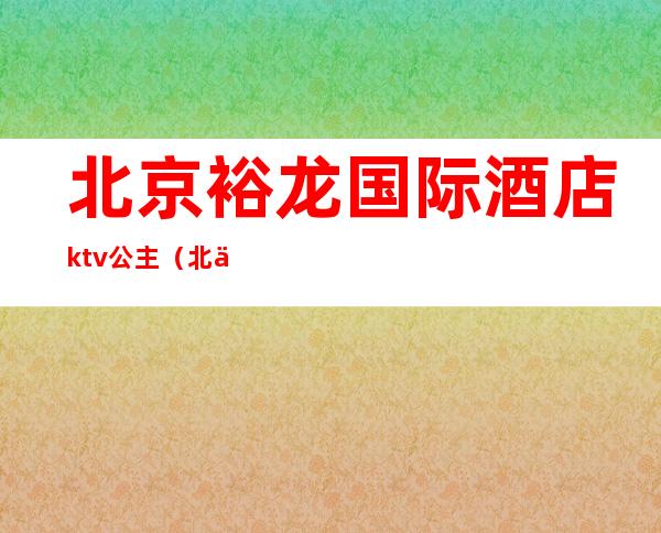 北京裕龙国际酒店ktv公主（北京裕龙国际大酒店）