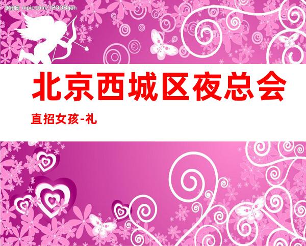 北京西城区夜总会直招女孩-礼仪无需办卡可兼职好上班