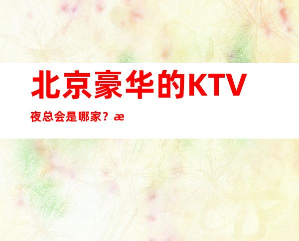 北京豪华的KTV夜总会是哪家？时尚节奏，想唱就唱！