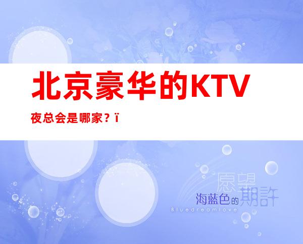 北京豪华的KTV夜总会是哪家？，经济还实惠