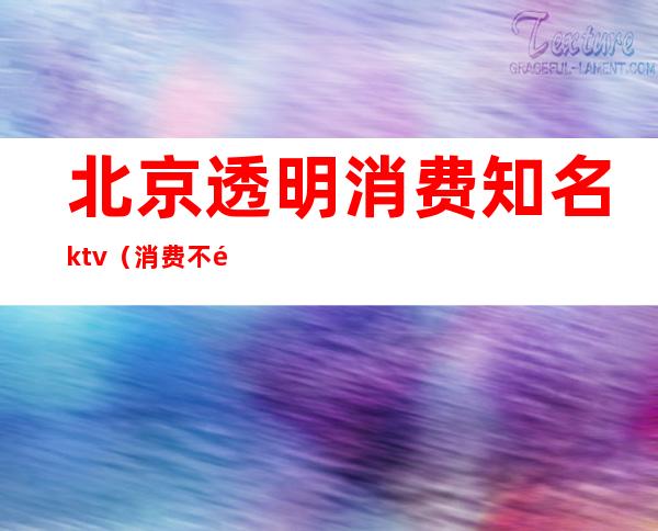 北京透明消费知名ktv（消费不透明）