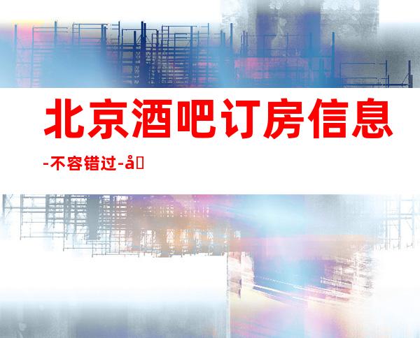 北京酒吧订房信息-不容错过-北京包厢消费情况详细介绍一览表