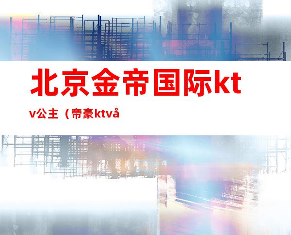 北京金帝国际ktv公主（帝豪ktv公主）