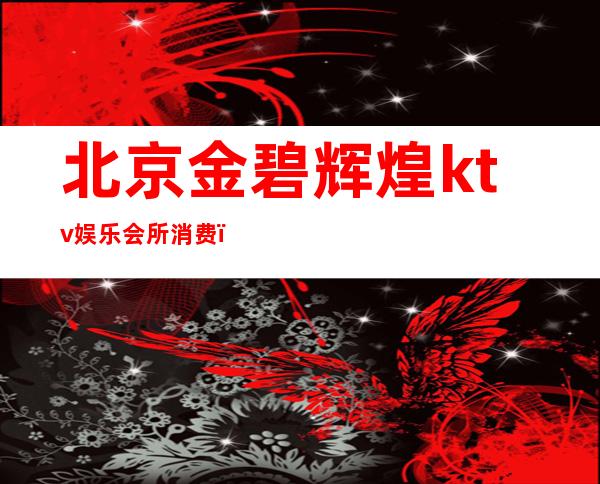 北京金碧辉煌ktv娱乐会所消费（北京金碧辉煌夜总会）