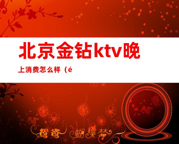 北京金钻ktv晚上消费怎么样（金钻汇KTV怎么样）