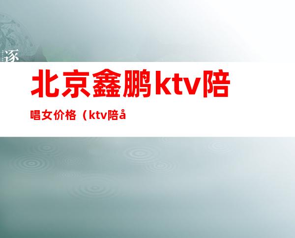 北京鑫鹏ktv陪唱女价格（ktv陪唱的多少钱）