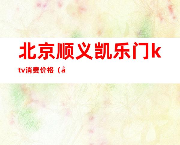 北京顺义凯乐门ktv消费价格（北京顺义凯乐门ktv消费价格表）