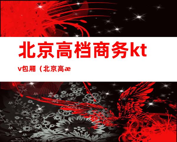 北京高档商务ktv包厢（北京高档商务ktv包厢价格）