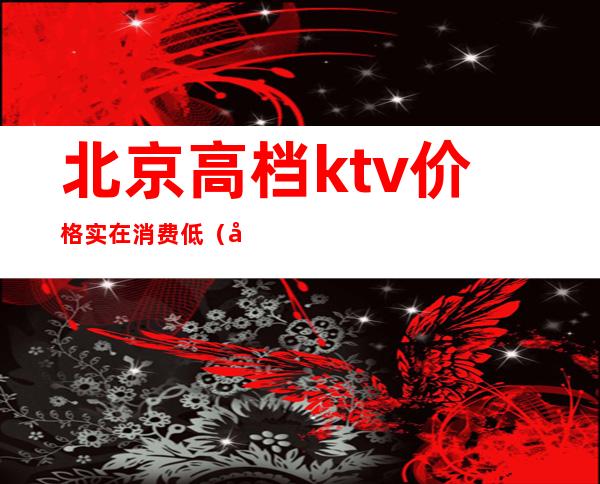 北京高档ktv价格实在消费低（北京便宜的KTV）