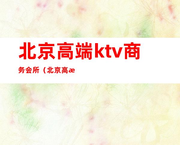 北京高端ktv商务会所（北京高档ktv会所都在哪里）