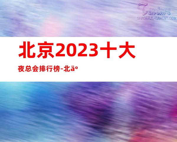 北京2023十大夜总会排行榜-北京更高豪华夜总会都在这里了