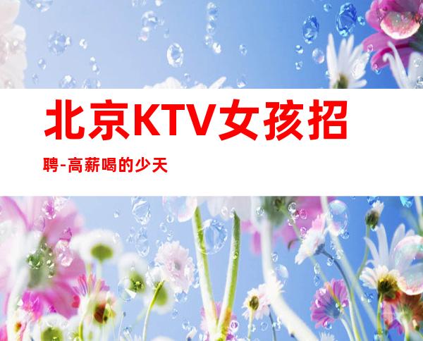 北京KTV女孩招聘-高薪喝的少 天高海阔任你遨游