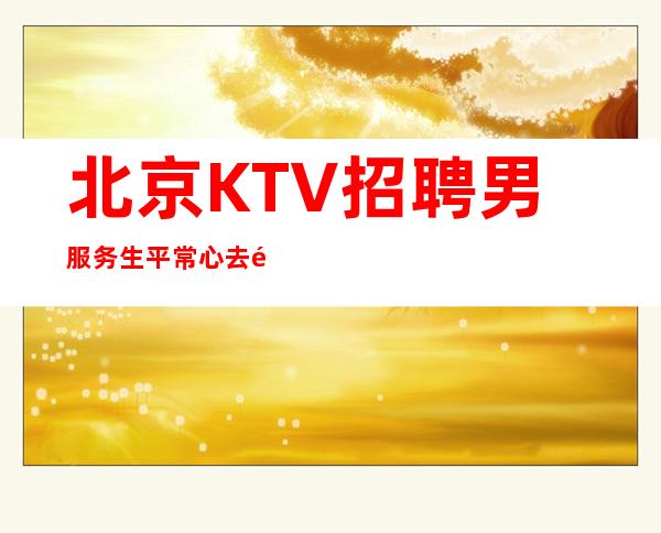 北京KTV招聘男服务生=平常心去面对工作中的难处