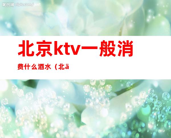 北京ktv一般消费什么酒水（北京ktv一般消费什么酒水多）