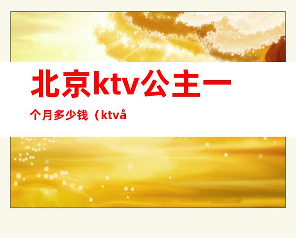 北京ktv公主一个月多少钱（ktv公主多少钱一个小时?）