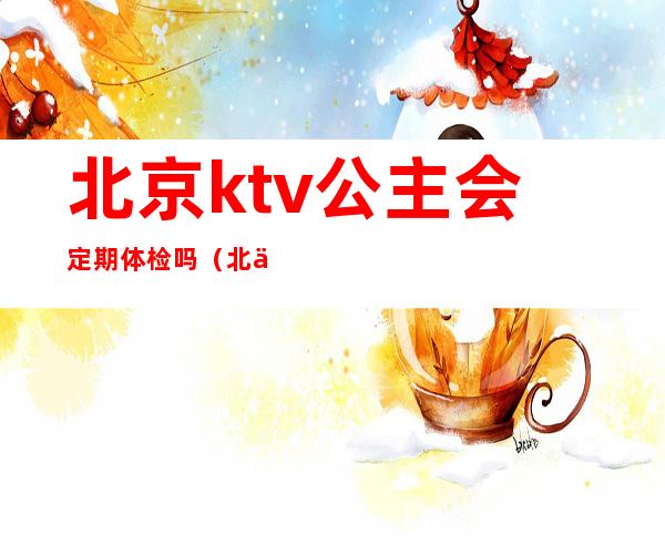 北京ktv公主会定期体检吗（北京ktv公主会定期体检吗女）